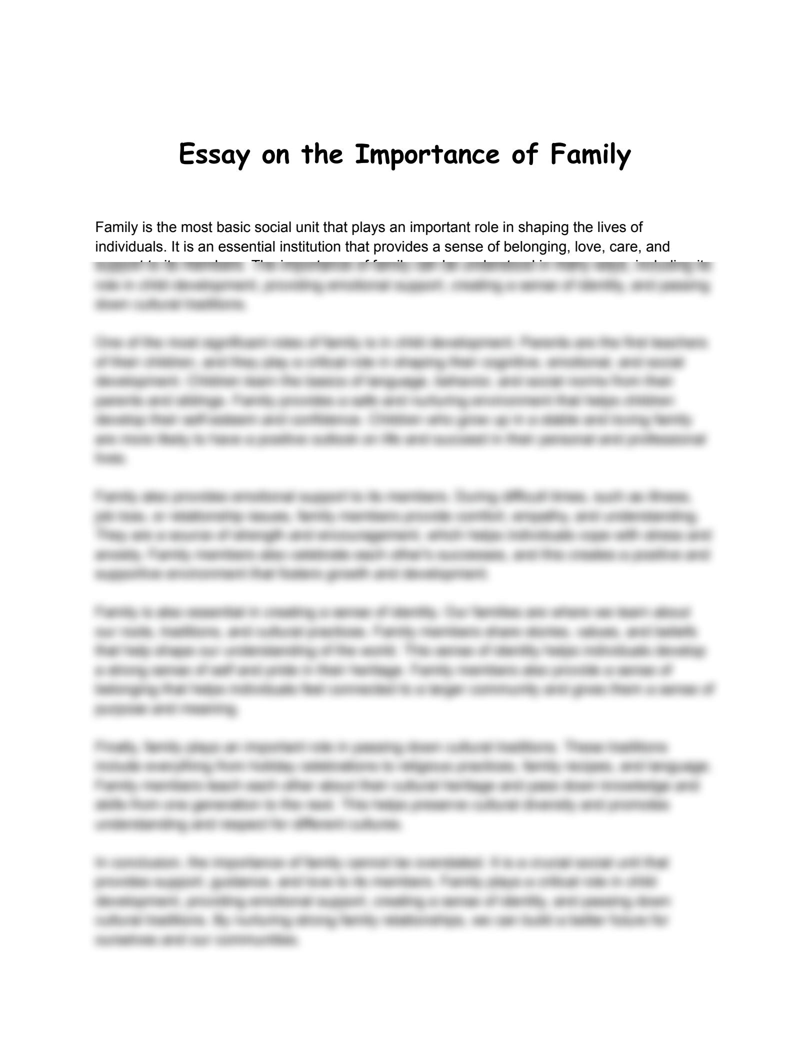 Some potential topics for the essay on the importance of family could include:

1. The role of family in providing emotional support and a sense of belonging.
2. The impact of family on individual identity and personal development.
3. The importance of family in shaping values, beliefs, and cultural heritage.
4. The role of family in promoting mental and physical well-being.
5. The significance of family in fostering healthy relationships and social connections.
6. The role of family in providin